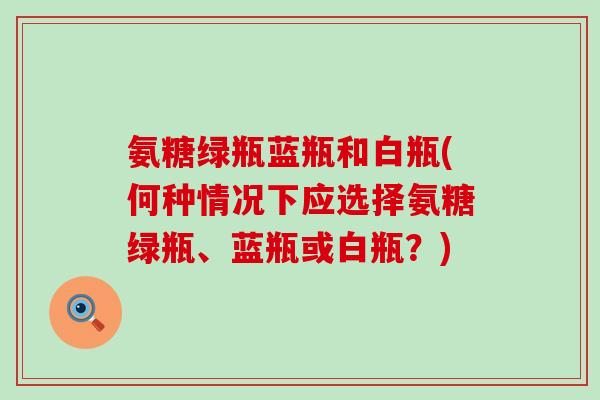 氨糖绿瓶蓝瓶和白瓶(何种情况下应选择氨糖绿瓶、蓝瓶或白瓶？)