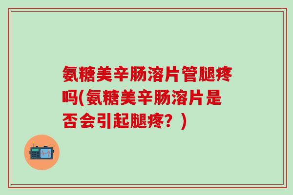 氨糖美辛肠溶片管腿疼吗(氨糖美辛肠溶片是否会引起腿疼？)