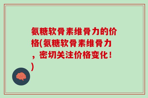 氨糖软骨素维骨力的价格(氨糖软骨素维骨力，密切关注价格变化！)