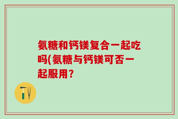 氨糖和钙镁复合一起吃吗(氨糖与钙镁可否一起服用？