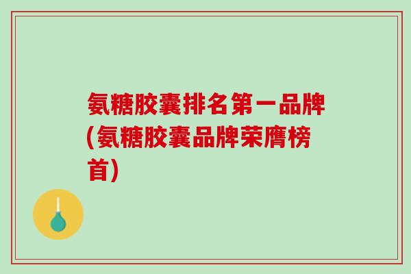氨糖胶囊排名第一品牌(氨糖胶囊品牌荣膺榜首)