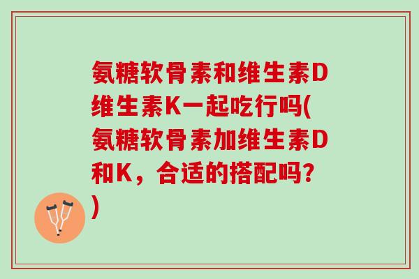氨糖软骨素和维生素D维生素K一起吃行吗(氨糖软骨素加维生素D和K，合适的搭配吗？)