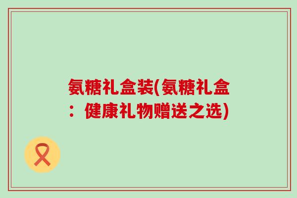 氨糖礼盒装(氨糖礼盒：健康礼物赠送之选)