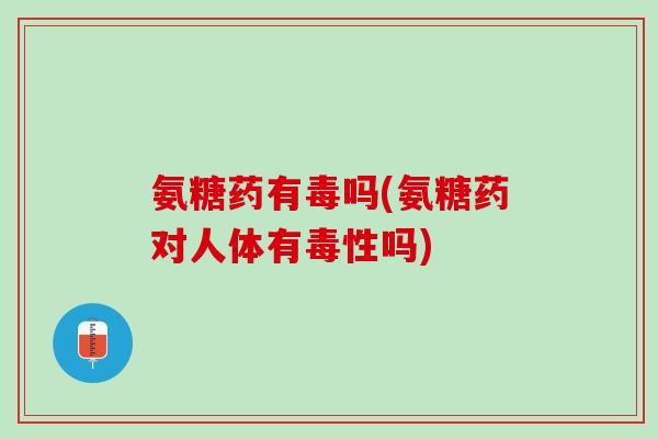 氨糖药有毒吗(氨糖药对人体有毒性吗)
