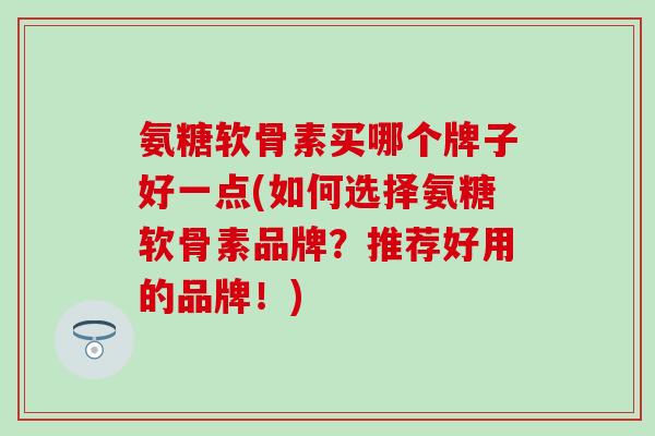 氨糖软骨素买哪个牌子好一点(如何选择氨糖软骨素品牌？推荐好用的品牌！)