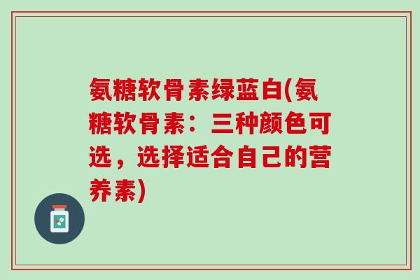 氨糖软骨素绿蓝白(氨糖软骨素：三种颜色可选，选择适合自己的营养素)