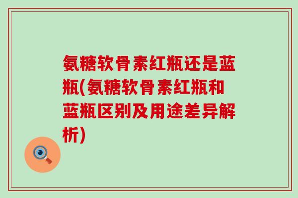 氨糖软骨素红瓶还是蓝瓶(氨糖软骨素红瓶和蓝瓶区别及用途差异解析)