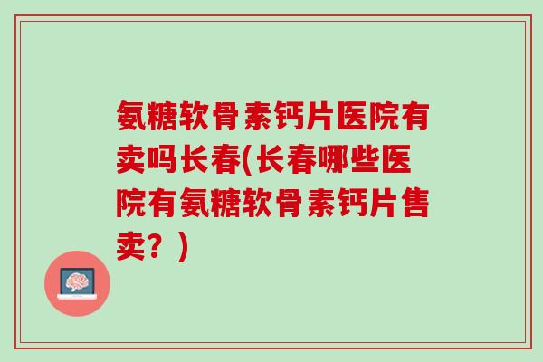 氨糖软骨素钙片医院有卖吗长春(长春哪些医院有氨糖软骨素钙片售卖？)