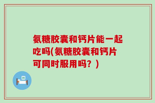 氨糖胶囊和钙片能一起吃吗(氨糖胶囊和钙片可同时服用吗？)