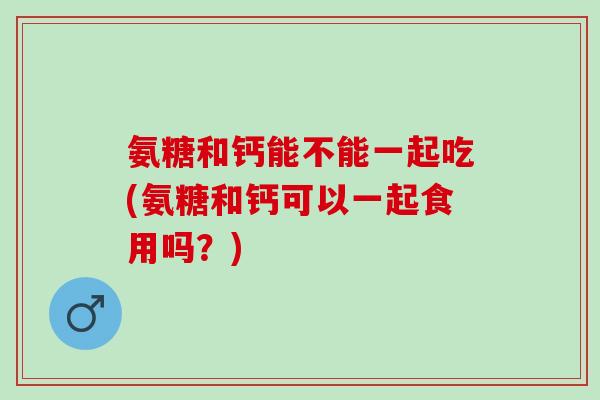 氨糖和钙能不能一起吃(氨糖和钙可以一起食用吗？)