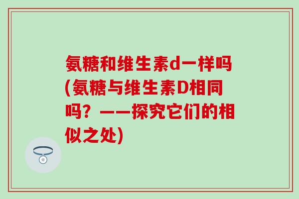 氨糖和维生素d一样吗(氨糖与维生素D相同吗？——探究它们的相似之处)
