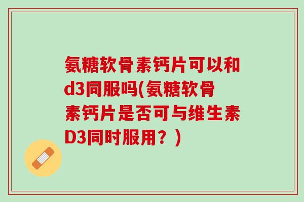 氨糖软骨素钙片可以和d3同服吗(氨糖软骨素钙片是否可与维生素D3同时服用？)