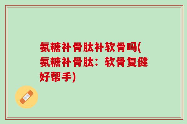 氨糖补骨肽补软骨吗(氨糖补骨肽：软骨复健好帮手)