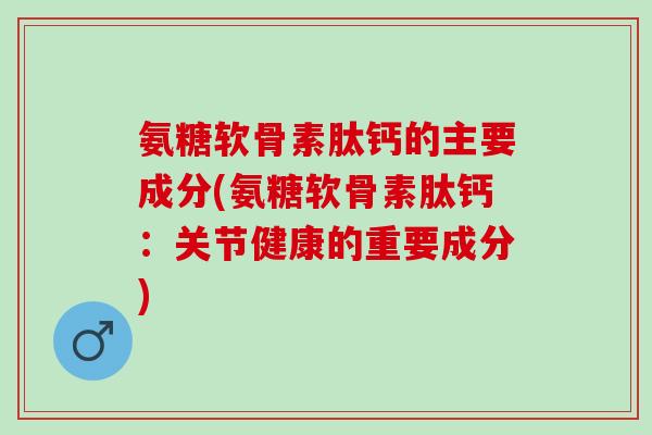 氨糖软骨素肽钙的主要成分(氨糖软骨素肽钙：关节健康的重要成分)