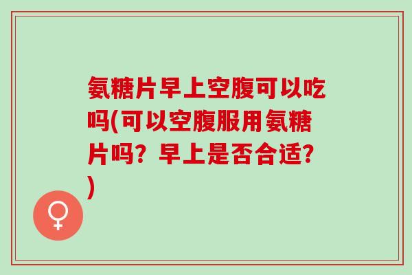 氨糖片早上空腹可以吃吗(可以空腹服用氨糖片吗？早上是否合适？)