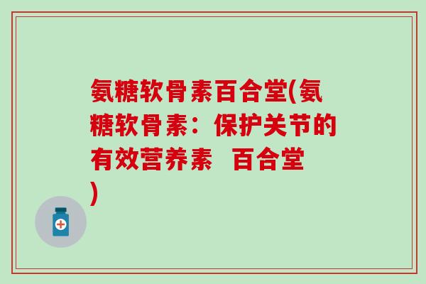 氨糖软骨素百合堂(氨糖软骨素：保护关节的有效营养素  百合堂)