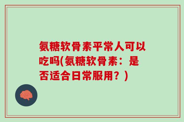 氨糖软骨素平常人可以吃吗(氨糖软骨素：是否适合日常服用？)