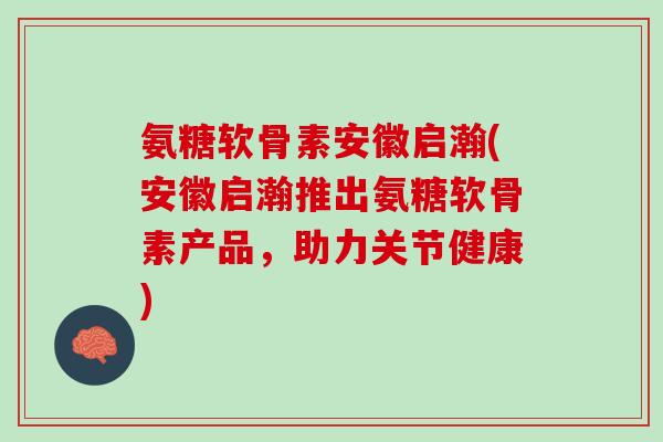 氨糖软骨素安徽启瀚(安徽启瀚推出氨糖软骨素产品，助力关节健康)