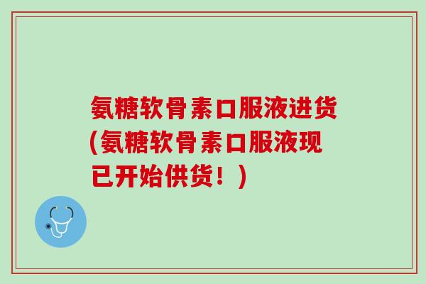 氨糖软骨素口服液进货(氨糖软骨素口服液现已开始供货！)