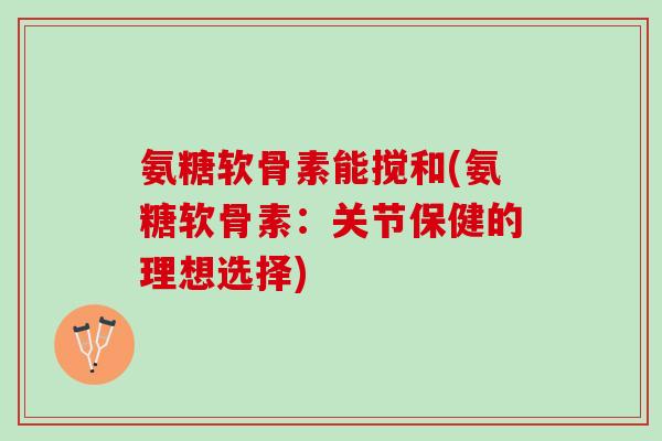 氨糖软骨素能搅和(氨糖软骨素：关节保健的理想选择)