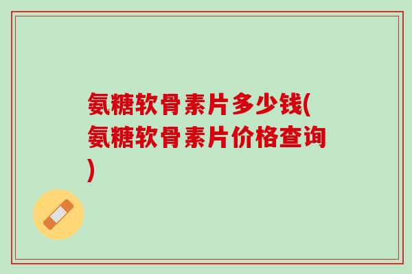 氨糖软骨素片多少钱(氨糖软骨素片价格查询)