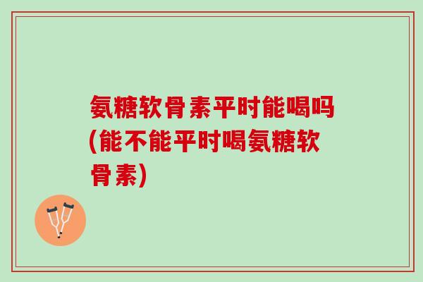 氨糖软骨素平时能喝吗(能不能平时喝氨糖软骨素) 氨糖软骨素平时能喝吗(能不能平时喝氨糖软骨素)