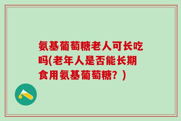 氨基葡萄糖老人可长吃吗(老年人是否能长期食用氨基葡萄糖？)