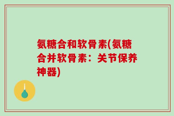 氨糖合和软骨素(氨糖合并软骨素：关节保养神器)