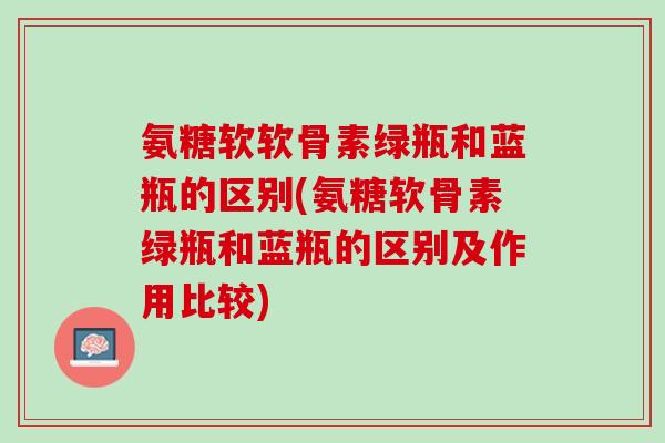 氨糖软软骨素绿瓶和蓝瓶的区别(氨糖软骨素绿瓶和蓝瓶的区别及作用比较)