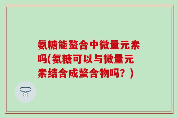 氨糖能螯合中微量元素吗(氨糖可以与微量元素结合成螯合物吗？)