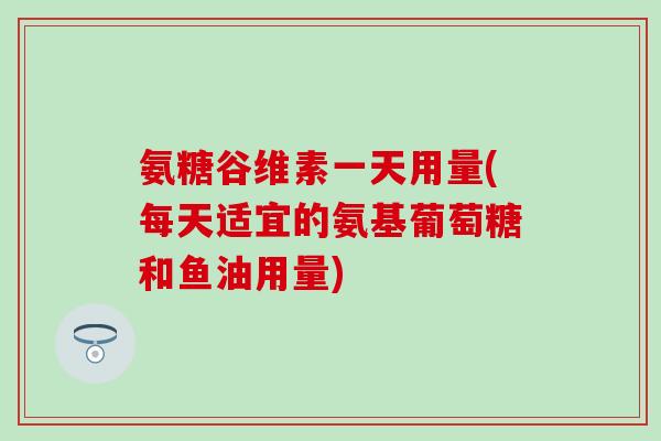 氨糖谷维素一天用量(每天适宜的氨基葡萄糖和鱼油用量)