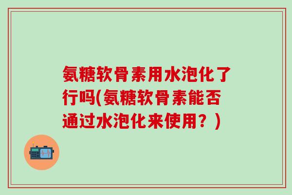 氨糖软骨素用水泡化了行吗(氨糖软骨素能否通过水泡化来使用？)