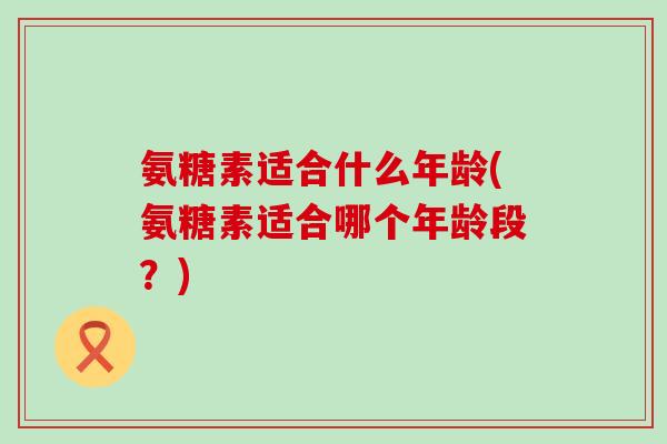 氨糖素适合什么年龄(氨糖素适合哪个年龄段？)