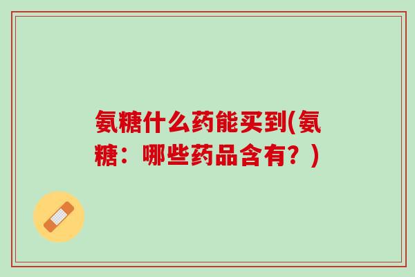 氨糖什么药能买到(氨糖：哪些药品含有？)