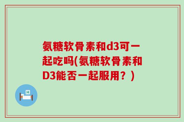 氨糖软骨素和d3可一起吃吗(氨糖软骨素和D3能否一起服用？)