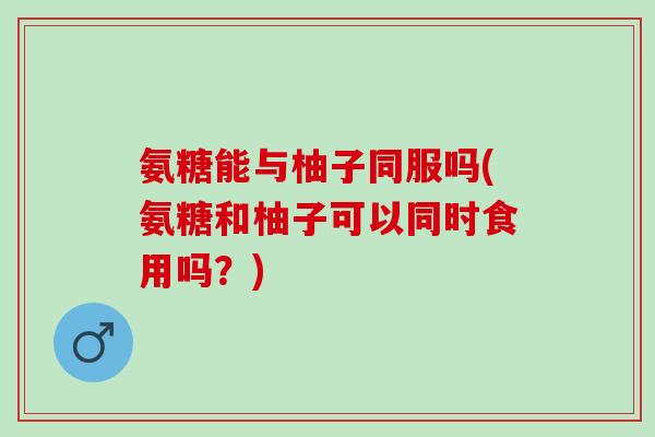 氨糖能与柚子同服吗(氨糖和柚子可以同时食用吗？)