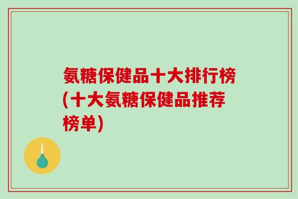 氨糖保健品十大排行榜(十大氨糖保健品推荐榜单)