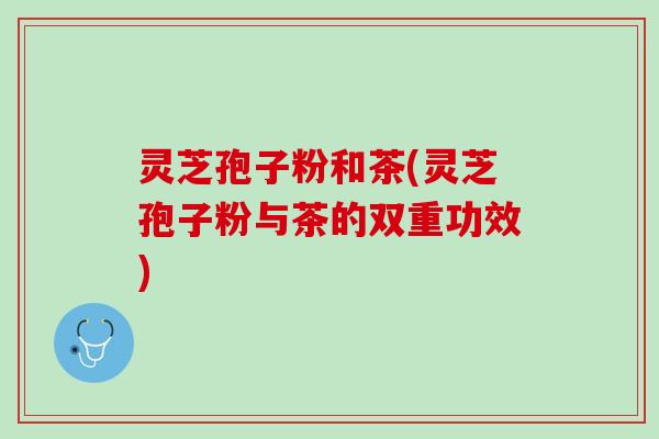 灵芝孢子粉和茶(灵芝孢子粉与茶的双重功效)