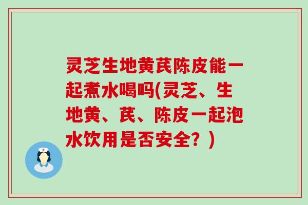 灵芝生地黄芪陈皮能一起煮水喝吗(灵芝、生地黄、芪、陈皮一起泡水饮用是否安全？)