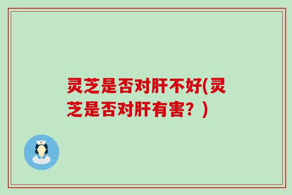 灵芝是否对肝不好(灵芝是否对肝有害？)