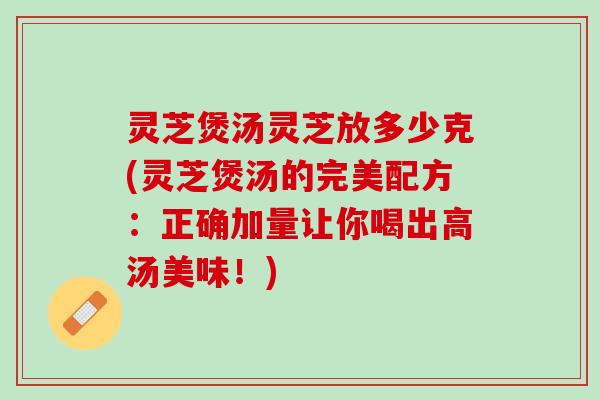 灵芝煲汤灵芝放多少克(灵芝煲汤的完美配方：正确加量让你喝出高汤美味！)