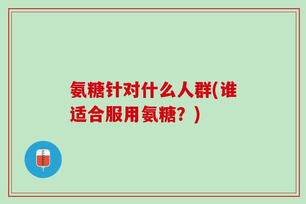 氨糖针对什么人群(谁适合服用氨糖？)