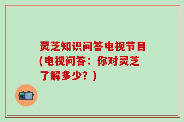 灵芝知识问答电视节目(电视问答：你对灵芝了解多少？)
