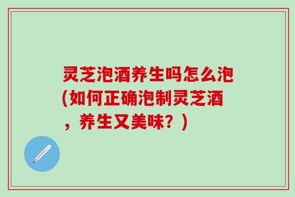 灵芝泡酒养生吗怎么泡(如何正确泡制灵芝酒,养生又美味?) 灵芝泡酒养生吗怎么泡(如何正确泡制灵芝酒,养生又美味?)