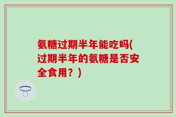 氨糖过期半年能吃吗(过期半年的氨糖是否安全食用？)
