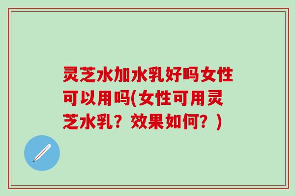 灵芝水加水乳好吗女性可以用吗(女性可用灵芝水乳？效果如何？)