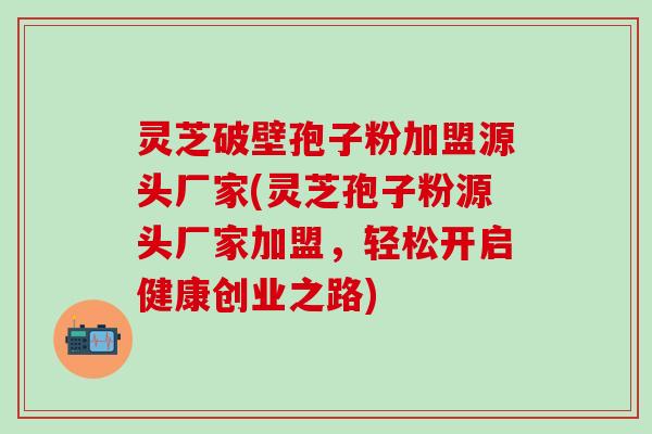 灵芝破壁孢子粉加盟源头厂家(灵芝孢子粉源头厂家加盟，轻松开启健康创业之路)