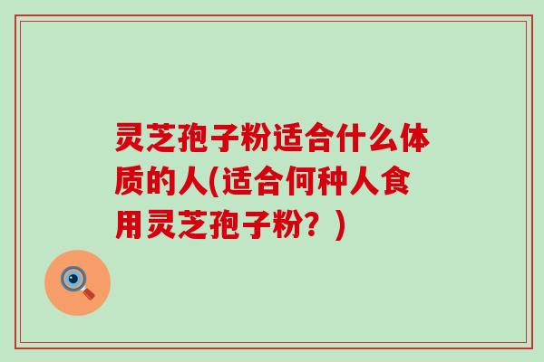 灵芝孢子粉适合什么体质的人(适合何种人食用灵芝孢子粉？)