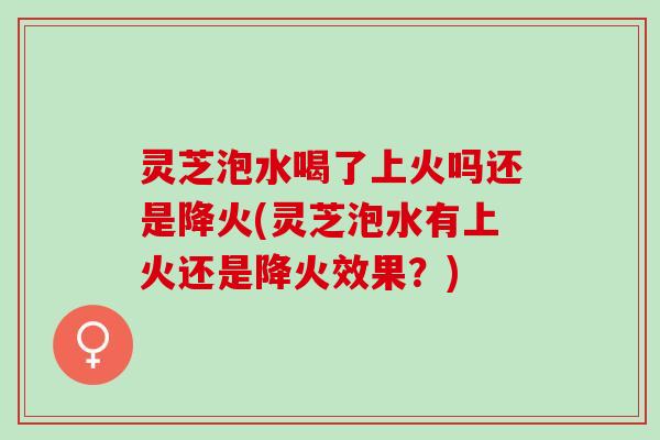 灵芝泡水喝了上火吗还是降火(灵芝泡水有上火还是降火效果？)