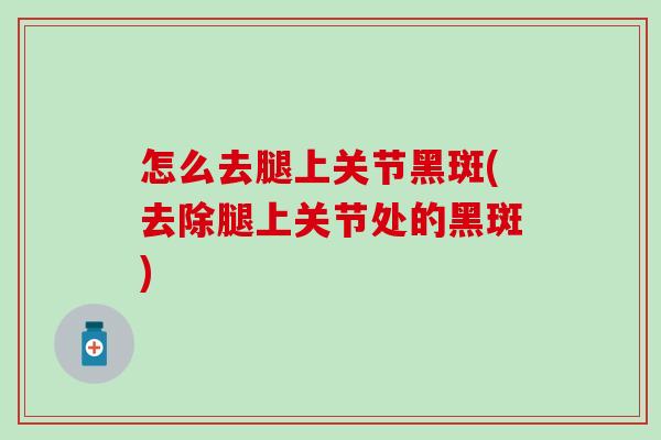 怎么去腿上关节黑斑(去除腿上关节处的黑斑)